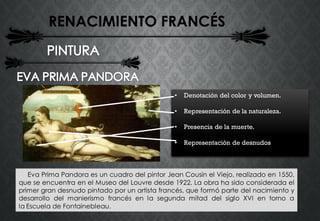 RENACIMIENTO FRANCÉS
Eva Prima Pandora es un cuadro del pintor Jean Cousin el Viejo, realizado en 1550,
que se encuentra en el Museo del Louvre desde 1922. La obra ha sido considerada el
primer gran desnudo pintado por un artista francés, que formó parte del nacimiento y
desarrollo del manierismo francés en la segunda mitad del siglo XVI en torno a
la Escuela de Fontainebleau.
• Denotación del color y volumen.
• Representación de la naturaleza.
• Presencia de la muerte.
• Representación de desnudos
 