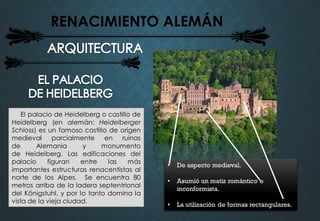 RENACIMIENTO ALEMÁN
El palacio de Heidelberg o castillo de
Heidelberg (en alemán: Heidelberger
Schloss) es un famoso castillo de origen
medieval parcialmente en ruinas
de Alemania y monumento
de Heidelberg. Las edificaciones del
palacio figuran entre las más
importantes estructuras renacentistas al
norte de los Alpes. Se encuentra 80
metros arriba de la ladera septentrional
del Königstuhl, y por lo tanto domina la
vista de la vieja ciudad.
• De aspecto medieval.
• Asumió un matiz romántico e
inconformista.
• La utilización de formas rectangulares.
 