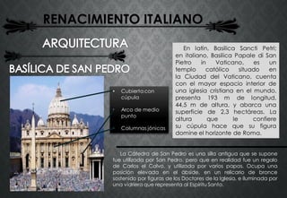 RENACIMIENTO ITALIANO
La Cátedra de San Pedro es una silla antigua que se supone
fue utilizada por San Pedro, pero que en realidad fue un regalo
de Carlos el Calvo, y utilizada por varios papas. Ocupa una
posición elevada en el ábside, en un relicario de bronce
sostenido por figuras de los Doctores de la Iglesia, e iluminada por
una vidriera que representa al Espíritu Santo.
En latín, Basilica Sancti Petri;
en italiano, Basilica Papale di San
Pietro in Vaticano, es un
templo católico situado en
la Ciudad del Vaticano, cuenta
con el mayor espacio interior de
una iglesia cristiana en el mundo,
presenta 193 m de longitud,
44,5 m de altura, y abarca una
superficie de 2,3 hectáreas. La
altura que le confiere
su cúpula hace que su figura
domine el horizonte de Roma.
• Cubierta con
cúpula
• Arco de medio
punto
• Columnas jónicas
 