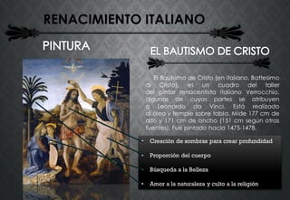 RENACIMIENTO ITALIANO
El Bautismo de Cristo (en italiano, Battesimo
di Cristo), es un cuadro del taller
del pintor renacentista italiano Verrocchio,
algunas de cuyas partes se atribuyen
a Leonardo da Vinci. Está realizado
al óleo y temple sobre tabla. Mide 177 cm de
alto y 171 cm de ancho (151 cm según otras
fuentes). Fue pintado hacia 1475-1478.
• Creación de sombras para crear profundidad
• Proporción del cuerpo
• Búsqueda a la Belleza
• Amor a la naturaleza y culto a la religión
 