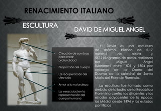 RENACIMIENTO ITALIANO
El David es una escultura
de mármol blanco de 5,17
metros1 de altura y
5572 kilogramos de masa, realizada
por Miguel Ángel
Buonarroti entre 1501 y 1504 por
encargo de la Opera del
Duomo de la catedral de Santa
María del Fiore de Florencia.
La escultura fue tomada como
símbolo de la lucha de la República
Florentina contra los dirigentes y los
estados adyacentes de la época:
los Médici desde 1494 y los estados
pontificios
• Creación de sombras
para crear
profundidad
• Proporción del cuerpo
• La recuperación del
desnudo
• Amor a la naturaleza
• La veracidad en la
representación del
cuerpo humano
 