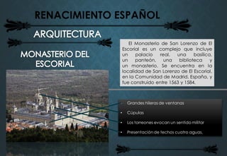 RENACIMIENTO ESPAÑOL
El Monasterio de San Lorenzo de El
Escorial es un complejo que incluye
un palacio real, una basílica,
un panteón, una biblioteca y
un monasterio. Se encuentra en la
localidad de San Lorenzo de El Escorial,
en la Comunidad de Madrid, España, y
fue construido entre 1563 y 1584.
• Grandes hileras de ventanas
• Cúpulas
• Los torreones evocan un sentido militar
• Presentación de techos cuatro aguas.
 