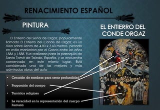 RENACIMIENTO ESPAÑOL
El Entierro del Señor de Orgaz, popularmente
llamado El Entierro del Conde de Orgaz, es un
óleo sobre lienzo de 4,80 x 3,60 metros, pintado
en estilo manierista por el Greco entre los años
1586 y 1588. Fue realizado para la parroquia de
Santo Tomé de Toledo, España, y se encuentra
conservado en este mismo lugar. Está
considerada una de las mejores y más
admiradas obras del auto
• Creación de sombras para crear profundidad
• Proporción del cuerpo
• Temática religiosa
• La veracidad en la representación del cuerpo
humano
 
