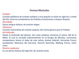 Formas Musicales
Frottola:
Canción polifónica de carácter profano y muy popular en Italia en siglo XV, y mitad
del XVI, entre los compositores de frottolas encontramos a Josquin Després.
Stramboto.
Danza antigua italiana, de carácter alegre.
Villanesca:
Canción renacentista de carácter popular, del mismo género que la Frottola.
De Profundis:
Desde lo profundo del abismo. Con estas palabras comienza el salmo 130 de la
Biblia, el cual es recitado ordinariamente en la liturgia de difuntos, numerosos
compositores toman el texto de este salmo, Andrea Gabrieli, Hernando Franco
(compositor Mexicano del barroco), Henrich Kaminsky, Wolfang Forner, entre
otros.
Pavana o paduana:
Es una danza italiana del siglo XVI, de carácter lento.
 
