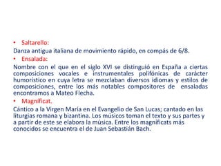 • Saltarello:
Danza antigua italiana de movimiento rápido, en compás de 6/8.
• Ensalada:
Nombre con el que en el siglo XVI se distinguió en España a ciertas
composiciones vocales e instrumentales polifónicas de carácter
humorístico en cuya letra se mezclaban diversos idiomas y estilos de
composiciones, entre los más notables compositores de ensaladas
encontramos a Mateo Flecha.
• Magníficat.
Cántico a la Virgen María en el Evangelio de San Lucas; cantado en las
liturgias romana y bizantina. Los músicos toman el texto y sus partes y
a partir de este se elabora la música. Entre los magníficats más
conocidos se encuentra el de Juan Sebastián Bach.
 