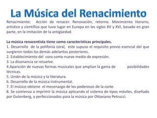 Renacimiento: Acción de renacer. Renovación, retorno. Movimiento literario,
artístico y científico que tuvo lugar en Europa en los siglos XV y XVI, basado en gran
parte, en la imitación de la antigüedad.
La música renacentista tiene como características principales.
1. Desarrollo de la polifonía coral, este supuso el requisito previo esencial del que
surgieron todos los demás adelantos posteriores.
2. Establecimiento del coro como nuevo medio de expresión.
3. La disonancia se resuelve.
4.Aparición de nuevas formas musicales que amplían la gama de posibilidades
técnicas.
5. Unión de la música y la literatura.
6. Desarrollo de la música instrumental.
7. El músico obtiene el mecenazgo de los poderosos de la corte.
8. Se comienza a imprimir la música aplicando el sistema de tipos móviles, diseñado
por Gutenberg, y perfeccionados para la música por Ottaviano Petrucci.
 