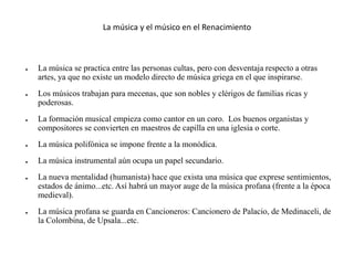La música y el músico en el Renacimiento
● La música se practica entre las personas cultas, pero con desventaja respecto a otras
artes, ya que no existe un modelo directo de música griega en el que inspirarse.
● Los músicos trabajan para mecenas, que son nobles y clérigos de familias ricas y
poderosas.
● La formación musical empieza como cantor en un coro. Los buenos organistas y
compositores se convierten en maestros de capilla en una iglesia o corte.
● La música polifónica se impone frente a la monódica.
● La música instrumental aún ocupa un papel secundario.
● La nueva mentalidad (humanista) hace que exista una música que exprese sentimientos,
estados de ánimo...etc. Así habrá un mayor auge de la música profana (frente a la época
medieval).
● La música profana se guarda en Cancioneros: Cancionero de Palacio, de Medinaceli, de
la Colombina, de Upsala...etc.
 