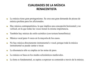 CUALIDADES DE LA MÚSICA
RENACENTISTA
La música tiene gran protagonismo. Se crea una gran demanda de piezas de
música profana para los aficionados.
Hay música contrapuntística, lo que implica una concepción horizontal y no
vertical, en la que todas las voces tienen la misma importancia.
También hay música de estilo acórdico (con textura homofónica)
Música vocal para 4 voces en la mayoría de los casos.
No hay música directamente instrumental o vocal, porque toda la música
instrumental se puede cantar o tocar.
La disonancia sólo se emplea en las notas de paso.
La música se basa en los modos eclesiásticos medievales.
La letra es fundamental, se aspira a expresar su contenido a través de la música.
 