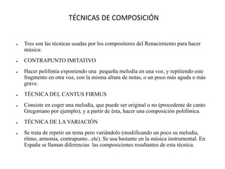 TÉCNICAS DE COMPOSICIÓN
● Tres son las técnicas usadas por los compositores del Renacimiento para hacer
música:
● CONTRAPUNTO IMITATIVO
● Hacer polifonía exponiendo una pequeña melodía en una voz, y repitiendo este
fragmento en otra voz, con la misma altura de notas, o un poco más aguda o más
grave.
● TÉCNICA DEL CANTUS FIRMUS
● Consiste en coger una melodía, que puede ser original o no (procedente de canto
Gregoriano por ejemplo), y a partir de ésta, hacer una composición polifónica.
● TÉCNICA DE LA VARIACIÓN
● Se trata de repetir un tema pero variándolo (modificando un poco su melodía,
rítmo, armonía, contrapunto...etc). Se usa bastante en la música instrumental. En
España se llaman diferencias las composiciones resultantes de esta técnica.
 