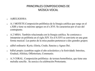 PRINCIPALES COMPOSICIONES DE
MÚSICA VOCAL
● A)RELIGIOSA:
● A.1 MOTETE.Composición polifónica de la liturgia católica que surge en el
s.XIII y tiene su máximo apogeo en el s.XVI. Se caracteriza por el uso del
contrapunto.
● A.2 MISA. También relacionada con la liturgia católica. Se comienza a
interpretar en polifonía en el siglo.XIV. En el S.XVI se convierte en una gran
forma musical. Las partes de la misa pueden pertenecer a dos grandes grupos:
● a)Del ordinario: Kyrie, Gloria, Credo, Sanctus y Agnus Dei.
● b)Del propio: (cambian según el año eclesiástico y la festividad): Introitus,
Gradual, Alleluia, Offertorium, Communio.
● A.3 CORAL. Composición polifónica de textura homofónica, que tiene una
melodía sencilla . Se asocia a la celebración Protestante.
 