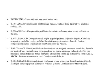 ● B) PROFANA. Composiciones asociadas a cada país.
● B.1 CHANSON.Composición polifónica en francés. Trata de tema descriptivo, amatorio,
satírico...etc.
● B.2.MADRIGAL. Composición polifónica de carácter refinado, sobre textos poéticos en
italiano.
● B.3.VILLANCICO. Composición de origen popular profano. Típica de España. Consta de
tres partes: estribillo, copla, estribillo. Su máximo representante es Juan del Encina,
composiciones suyas se conservan en el Cancionero de Palacio.
● B.4.ROMANCE. Forma polifónica sobre temas de los antiguos romances españoles, formada
por cuatro frases musicales que corresponden a los cuatro versos de cada estrofa. Con esta
música se cantan todos los demás cuartetos. El esquema formal de cada estrofa sería: ABCD,
ABCD... También se conservan en el Cancionero de Palacio.
● B.5 ENSALADA. Género polifónico profano en el que se mezclan los diferentes estilos del
Madrigal, canción popular, villancico, romance y danza. Destacan las de Mateo Flecha.
 