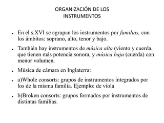 ORGANIZACIÓN DE LOS
INSTRUMENTOS
● En el s.XVI se agrupan los instrumentos por familias, con
los ámbitos: soprano, alto, tenor y bajo.
● También hay instrumentos de música alta (viento y cuerda,
que tienen más potencia sonora, y música baja (cuerda) con
menor volumen.
● Música de cámara en Inglaterra:
● a)Whole consorts: grupos de instrumentos integrados por
los de la misma familia. Ejemplo: de viola
● b)Broken consorts: grupos formados por instrumentos de
distintas familias.
 