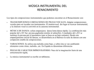 MÚSICA INSTRUMENTAL DEL
RENACIMIENTO
Los tipos de composiciones instrumentales que podemos encontrar en el Renacimiento son:
● TRANSCRIPCIONES E IMITACIONES DE PIEZAS VOCALES. Adaptar composiciones
vocales para ser tocadas con instrumentos. El motetevocal dio lugar al ricercar instrumental,
y la chanson vocal se convirtió en la canzona instrumental.
● MÚSICA DE DANZA: solían emparejarse danza lenta-danza rápida. La combinación más
popular del s.XV fue: pavana-gagliarda (similar al saltarello). A mediados del s.XV se
sustituye la pavana por el passamezo (que se basa en un bajo ostinato). Desde este
emparejamiento inicial de danzas, se desarrollaría en el Barroco la suite de danzas con una
compoción estable de composiciones.
● VARIACIONES. Se utiliza una melodía como bajo, y sobre ésta se van cambiando
elementos como ritmo, melodía...etc. En España se denominan diferencias
● PIEZAS DE CARÁCTER IMPROVISATORIO: Nace de la imaginación fuera de una
estructuración rígida,
● La música instrumental se escribe en tablaturas.
 