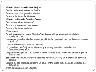 -Visión idealizada de don Quijote
Confunde la realidad con la ficción.
Se mueve por los grandes ideales.
Busca soluciones fantásticas.
-Visión realista de Sancho Panza
Representa el sentido común.
Busca sus intereses personales.
Busca soluciones realistas.
Personajes
Es evidente que la pareja Quijote-Sancho constituye el eje principal de la
novela, uno se
mueve por grandes ideales y otro por el interés personal; pero ambos son las dos
caras de
una misma moneda: el alma humana.
La grandeza del Quijote consiste en que amo y escudero mezclan sus
personalidades. Don
Quijote va recuperando su cordura, mientras que Sancho se deja arrastrar por la
fantasía de
gobernar una ínsula; en todos nosotros hay un Quijote y un Sancho en continuo
coflicto.
El resto de los personajes forma un coro, entre todos ellos destaca Dulcinea del
Toboso, el
amor platónico de don Quijote.

 