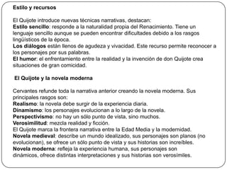 Estilo y recursos
El Quijote introduce nuevas técnicas narrativas, destacan:
Estilo sencillo: responde a la naturalidad propia del Renacimiento. Tiene un
lenguaje sencillo aunque se pueden encontrar dificultades debido a los rasgos
lingüísticos de la época.
Los diálogos están llenos de agudeza y vivacidad. Este recurso permite reconocer a
los personajes por sus palabras.
El humor: el enfrentamiento entre la realidad y la invención de don Quijote crea
situaciones de gran comicidad.
El Quijote y la novela moderna
Cervantes refunde toda la narrativa anterior creando la novela moderna. Sus
principales rasgos son:
Realismo: la novela debe surgir de la experiencia diaria.
Dinamismo: los personajes evolucionan a lo largo de la novela.
Perspectivismo: no hay un sólo punto de vista, sino muchos.
Verosimilitud: mezcla realidad y ficción.
El Quijote marca la frontera narrativa entre la Edad Media y la modernidad.
Novela medieval: describe un mundo idealizado, sus personajes son planos (no
evolucionan), se ofrece un sólo punto de vista y sus historias son increíbles.
Novela moderna: refleja la experiencia humana, sus personajes son
dinámicos, ofrece distintas interpretaciones y sus historias son verosímiles.

 