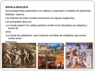 NOVELA IDEALISTA
Sus protagonistas pertenecen a la nobleza y responden a modelos de perfección:
fidelidad valentía.
Las historias de estas novelas transcurren en lugares imaginarios
Los principales tipos son:
-La novela pastoril: los nobles pastores cantan en la naturaleza sus alegrías y
penas de

amor.
-La novela de caballerías: narra historias increíbles de caballeros que luchan
contra seres
fantásticos
-La novela morisca: cuenta el enfrentamiento entre caballeros cristianos y
musulmanes

 