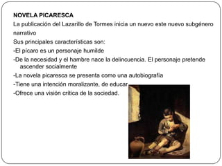 NOVELA PICARESCA
La publicación del Lazarillo de Tormes inicia un nuevo este nuevo subgénero
narrativo
Sus principales características son:

-El pícaro es un personaje humilde
-De la necesidad y el hambre nace la delincuencia. El personaje pretende
ascender socialmente
-La novela picaresca se presenta como una autobiografía
-Tiene una intención moralizante, de educar
-Ofrece una visión crítica de la sociedad.

 