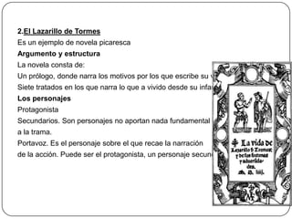 2.El Lazarillo de Tormes
Es un ejemplo de novela picaresca
Argumento y estructura
La novela consta de:

Un prólogo, donde narra los motivos por los que escribe su vida
Siete tratados en los que narra lo que a vivido desde su infancia
Los personajes
Protagonista

Secundarios. Son personajes no aportan nada fundamental
a la trama.
Portavoz. Es el personaje sobre el que recae la narración
de la acción. Puede ser el protagonista, un personaje secundario

 