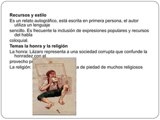 Recursos y estilo
Es un relato autográfico, está escrita en primera persona, el autor
utiliza un lenguaje
sencillo. Es frecuente la inclusión de expresiones populares y recursos
del habla
coloquial.
Temas la honra y la religión
La honra: Lázaro representa a una sociedad corrupta que confunde la
honradez con el
provecho propio
La religión: La novela critica la falta de piedad de muchos religiosos

 