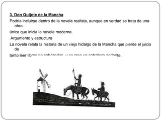 3. Don Quijote de la Mancha
Podría incluirse dentro de la novela realista, aunque en verdad se trata de una
obra
única que inicia la novela moderna.
Argumento y estructura
La novela relata la historia de un viejo hidalgo de la Mancha que pierde el juicio
de
tanto leer libros de caballerías, y se cree un caballero andante.

 
