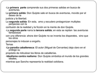 -La primera parte comprende sus dos primeras salidas en busca de
aventuras.
La primera salida: Don Quijote sale en busca de aventuras, movido por el
deseo de la
justicia y la libertad.
La segunda salida: En esta, amo y escudero protagonizan multiples
peripecias con la
confusión de la realidad y la ficción en la mente de don Quijote.
-La segunda parte narra la tercera salida; en esta se repiten las aventuras
fantasiosas
con una diferencia: ahora don Quijote no se inventa los disparates, sino que
los otros
personajes lo inducen a engaño.
Temas
-La parodia caballeresca: El autor (Miguel de Cervantes) deja claro en el
prólogo su
propósito de ridiculizar los libros de caballerías.
-Idealismo contra realismo: Don Quijote simboliza el mundo de los grandes
ideales,
mientras que Sancho representa la realidad cotidiana.

 