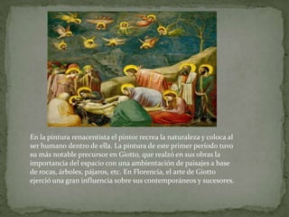 En la pintura renacentista el pintor recrea la naturaleza y coloca al ser humano dentro de ella. La pintura de este primer período tuvo su más notable precursor en Giotto, que realzó en sus obras la importancia del espacio con una ambientación de paisajes a base de rocas, árboles, pájaros, etc. En Florencia, el arte de Giotto ejerció una gran influencia sobre sus contemporáneos y sucesores. 