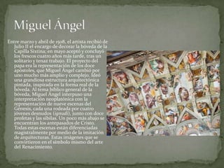 Entre marzo y abril de 1508, el artista recibió de Julio II el encargo de decorar la bóveda de la Capilla Sixtina; en mayo aceptó y concluyó los frescos cuatro años más tarde, tras un solitario y tenaz trabajo. El proyecto del papa era la representación de los doce apóstoles, que Miguel Ángel cambió por uno mucho más amplio y complejo. Ideó una grandiosa estructura arquitectónica pintada, inspirada en la forma real de la bóveda. Al tema bíblico general de la bóveda, Miguel Ángel interpuso una interpretación neoplatónica con la representación de nueve escenas del Génesis, cada una rodeada por cuatro jóvenes desnudos (ignudi), junto con doce profetas y las sibilas. Un poco más abajo se encuentran los antepasados de Cristo. Todas estas escenas están diferenciadas magistralmente por medio de la imitación de arquitecturas. Estas imágenes que se convirtieron en el símbolo mismo del arte del Renacimiento.Miguel Ángel
