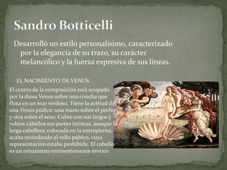 Desarrolló un estilo personalísimo, caracterizado por la elegancia de su trazo, su carácter melancólico y la fuerza expresiva de sus líneas.SandroBotticelliEL NACIMIENTO DE VENUSEl centro de la composición está ocupado por la diosa Venus sobre una concha que flota en un mar verdoso. Tiene la actitud de una Venus púdica: una mano sobre el pecho y otra sobre el sexo. Cubre con sus largos y rubios cabellos sus partes íntimas, aunque la larga cabellera, colocada en la entrepierna, acaba recordando al vello púbico, cuya representación estaba prohibida. El cabello es un ornamento eminentemente erótico