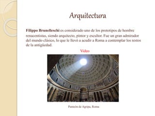Arquitectura
Filippo Brunelleschi es considerado uno de los prototipos de hombre
renacentistas, siendo arquitecto, pintor y escultor. Fue un gran admirador
del mundo clásico, lo que le llevó a acudir a Roma a contemplar los restos
de la antigüedad.
Video
Panteón de Agripa, Roma
 