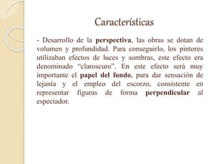 Características
- Desarrollo de la perspectiva, las obras se dotan de
volumen y profundidad. Para conseguirlo, los pintores
utilizaban efectos de luces y sombras, este efecto era
denominado “claroscuro”. En este efecto será muy
importante el papel del fondo, para dar sensación de
lejanía y el empleo del escorzo, consistente en
representar figuras de forma perpendicular al
espectador.
 