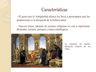 Características
- El gusto por la Antigüedad clásica les llevó a preocuparse por las
proporciones y la búsqueda de la belleza ideal.
- Nuevos temas, además de escenas religiosas se van a representar
desnudos, retratos, paisajes y temas mitológicos.
La calumnia de Apeles,
Botticelli, Galeria de los
Uffizi.
 