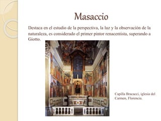 Masaccio
Destaca en el estudio de la perspectiva, la luz y la observación de la
naturaleza, es considerado el primer pintor renacentista, superando a
Giotto.
Capilla Bracacci, iglesia del
Carmen, Florencia.
 