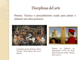 Disciplinas del arte
Pintura: Técnica o procedimiento usado para pintar o
elaborar una obra pictórica.
La batalla de San Romano, Paolo
Uccello, 1450, Museo del Lovre
(París).
Retrato de Federico de
Montefeltro (1472) de Piero
della Francesca (París, Museo
del Louvre).
 