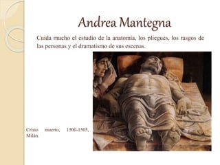 Andrea Mantegna
Cuida mucho el estudio de la anatomía, los pliegues, los rasgos de
las personas y el dramatismo de sus escenas.
Cristo muerto, 1500-1505,
Milán.
 