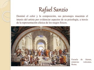 Rafael Sanzio
Dominó el color y la composición, sus personajes muestran el
interés del artista por evidenciar aspectos de su psicología, a través
de la representación clásica de los rasgos físicos.
Escuela de Atenas,
estancias vaticanas,
Roma.
 