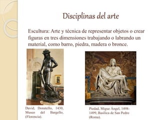 Disciplinas del arte
Escultura: Arte y técnica de representar objetos o crear
figuras en tres dimensiones trabajando o labrando un
material, como barro, piedra, madera o bronce.
David, Donatello, 1430,
Museo del Bargello,
(Florencia).
Piedad, Migue Ángel, 1498-
1499, Basílica de San Pedro
(Roma).
 