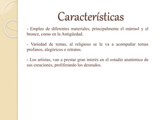 Características
- Empleo de diferentes materiales, principalmente el mármol y el
bronce, como en la Antigüedad.
- Variedad de temas, al religioso se le va a acompañar temas
profanos, alegóricos o retratos.
- Los artistas, van a prestar gran interés en el estudio anatómico de
sus creaciones, proliferando los desnudos.
 