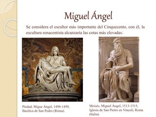 Miguel Ángel
Se considera el escultor más importante del Cinquecento, con él, la
escultura renacentista alcanzaría las cotas más elevadas.
Piedad, Migue Ángel, 1498-1499,
Basílica de San Pedro (Roma).
Moisés, Miguel Ángel, 1513-1515,
Iglesia de San Pietro en Vincoli, Roma
(Italia).
 