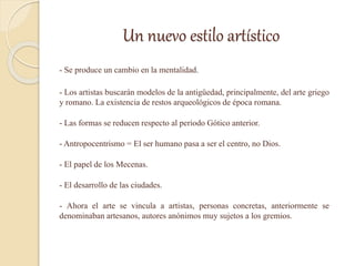 Un nuevo estilo artístico
- Se produce un cambio en la mentalidad.
- Los artistas buscarán modelos de la antigüedad, principalmente, del arte griego
y romano. La existencia de restos arqueológicos de época romana.
- Las formas se reducen respecto al periodo Gótico anterior.
- Antropocentrismo = El ser humano pasa a ser el centro, no Dios.
- El papel de los Mecenas.
- El desarrollo de las ciudades.
- Ahora el arte se vincula a artistas, personas concretas, anteriormente se
denominaban artesanos, autores anónimos muy sujetos a los gremios.
 