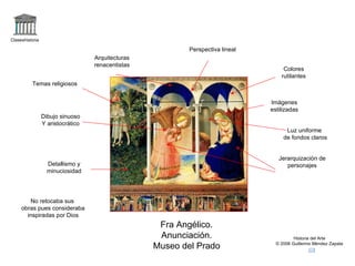 Claseshistoria

                                                           Perspectiva lineal
                                   Arquitecturas
                                   renacentistas
                                                                                     Colores
                                                                                    rutilantes
          Temas religiosos


                                                                                Imágenes
                                                                                estilizadas
                 Dibujo sinuoso
                 Y aristocrático
                                                                                      Luz uniforme
                                                                                     de fondos claros


                                                                                   Jerarquización de
                   Detallismo y                                                       personajes
                   minuciosidad




        No retocaba sus
     obras pues consideraba
       inspiradas por Dios
                                                    Fra Angélico.
                                                    Anunciación.                          Historia del Arte

                                                   Museo del Prado                © 2006 Guillermo Méndez Zapata
 