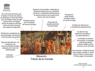 Espacios mensurables, matemáticos.
   Claseshistoria
                                               Rodea las figuras de luz y las libera
  Se crea línea de fuerza que                 del fondo, moviéndose libremente por
                                               el espacio:espacio que queda entre         Perspectiva
 empieza en brazo de Jesús y                                                             lineal (líneas
se prolonga en el de San Pedro                      Jesús y los que le rodean
                                                                                        confluyen hacia
 que nos dirigen hacia el lugar                                                        un punto de fuga)
                                 Paisajes pobres
     donde ocurre el milagro                                      Personaje de
                                 que no distraen
  (forma de atraer la atención                                   espalda aumenta
                                de asunto principal                                                Empleo de claroscuros
     sobre el motivo principal                                    la profundidad
    que aparece marginado)                                                                       y mediastintas (gradaciones)


                                                                                                          Se eliminan los
Distribución equilibrada de                                                                            elementos superfluos
los personajes, de acuerdo                                                                              (no decorativismo)
 a los principios de simetría                               2                            3
                                                                                                            Contrastes de colores
                                                                                                           que ayudan a conseguir
Figuras volumétricas, con        1                                                                            tridimensionalidad
       tendencia a la                                                                                      (colores cálidos primer
monumentalidad (amplios                                                                                    término y fríos al fondo)
  pliegues pero caen sin
        artificiosidad)                                                                            Tres escenas:1 Captura de pez
                                                                                                    para extraer moneda, 2 Jesús
         Actitudes                                                                                   envía a Pedro a pescar pez,
        expresivas                               Masaccio.                                           3 Pedro paga al recaudador

                                           Tributo de la moneda
                                                                                                             Historia del Arte
                                                                                                     © 2006 Guillermo Méndez Zapata
 