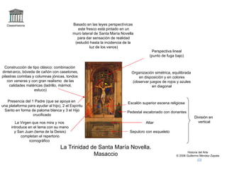 Claseshistoria                          Basado en las leyes perspectívicas
                                              este fresco está pintado en un
                                           muro lateral de Santa María Novella
                                             para dar sensación de realidad
                                            (estudió hasta la incidencia de la
                                                     luz de los vanos)
                                                                                       Perspectiva lineal
                                                                                      (punto de fuga bajo)


  Construcción de tipo clásico: combinación
dintel-arco, bóveda de cañón con casetones,                                 Organización simétrica, equilibrada
pilastras corintias y columnas jónicas, tondos             1
                                                                               en disposición y en colores
    con veneras y con gran realismo de las                                  (observar juegos de rojos y azules
     calidades matéricas (ladrillo, mármol,                        2
                                                                                        en diagonal
                     estuco)
                                                               3

   Presencia del 1 Padre (que se apoya en                                 Escalón superior escena religiosa
una plataforma para ayudar al hijo), 2 el Espíritu
 Santo en forma de paloma blanca y 3 el Hijo                              Pedestal escalonado con donantes
                  crucificado
                                                                                                                  División en
        La Virgen que nos mira y nos                                                Altar                           vertical
      introduce en el tema con su mano
        y San Juan (tema de la Deisis)                                     Sepulcro con esqueleto
            completan el repertorio
                 iconográfico
                                    La Trinidad de Santa María Novella.
                                                 Masaccio                                                     Historia del Arte
                                                                                                      © 2006 Guillermo Méndez Zapata
 