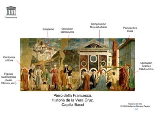 Claseshistoria


                                                 Composición
                                                 Muy estudiada     Perspectiva
                    Estatismo    Oposición
                                claroscuros                           lineal




  Contornos
   nítidos
                                                                                    Oposición
                                                                                     Colores
                                                                                   Cálidos-fríos
    Figuras
Geométricas
    (óvalo,
Cilindro, etc.)



                            Piero della Francesca.
                           Historia de la Vera Cruz.
                                 Capilla Bacci                           Historia del Arte
                                                                 © 2006 Guillermo Méndez Zapata
 