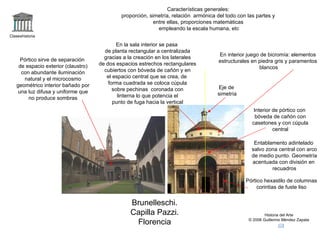Características generales:
                                              proporción, simetría, relación armónica del todo con las partes y
                                                            entre ellas, proporciones matemáticas
                                                              empleando la escala humana, etc
Claseshistoria

                                             En la sala interior se pasa
                                       de planta rectangular a centralizada
                                                                                       En interior juego de bicromía: elementos
    Pórtico sirve de separación        gracias a la creación en los laterales
                                                                                       estructurales en piedra gris y paramentos
    de espacio exterior (claustro)   de dos espacios estrechos rectangulares
                                                                                                        blancos
     con abundante iluminación         cubiertos con bóveda de cañón y en
      natural y el microcosmo           el espacio central que se crea, de
   geométrico interior bañado por        forma cuadrada se coloca cúpula
                                           sobre pechinas coronada con                Eje de
   una luz difusa y uniforme que                                                      simetría
        no produce sombras                   linterna lo que potencia el
                                           punto de fuga hacia la vertical
                                                                                                      Interior de pórtico con
                                                                                                       bóveda de cañón con
                                                                                                     casetones y con cúpula
                                                                                                               central

                                                                                                      Entablamento adintelado
                                                                                                     salvo zona central con arco
                                                                                                     de medio punto. Geometría
                                                                                                     acentuada con división en
                                                                                                             recuadros

                                                                                                  Pórtico hexastilo de columnas
                                                                                                       corintias de fuste liso


                                                  Brunelleschi.
                                                  Capilla Pazzi.                                           Historia del Arte

                                                   Florencia                                       © 2006 Guillermo Méndez Zapata
 