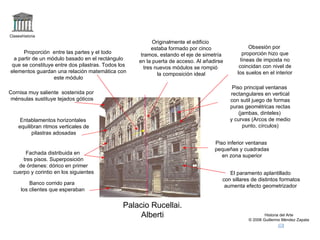 Claseshistoria
                                                          Originalmente el edificio
                                                          estaba formado por cinco                Obsesión por
     Proporción entre las partes y el todo          tramos, estando el eje de simetría         proporción hizo que
 a partir de un módulo basado en el rectángulo     en la puerta de acceso. Al añadirse        líneas de imposta no
que se constituye entre dos pilastras. Todos los                                             coincidan con nivel de
                                                      tres nuevos módulos se rompió
elementos guardan una relación matemática con                                               los suelos en el interior
                                                            la composición ideal
                  este módulo
                                                                                          Piso principal ventanas
Cornisa muy saliente sostenida por                                                       rectangulares en vertical
 ménsulas sustituye tejados góticos                                                      con sutil juego de formas
                                                                                         puras geométricas rectas
                                                                                             (jambas, dinteles)
     Entablamentos horizontales                                                          y curvas (Arcos de medio
    equilibran ritmos verticales de                                                            punto, círculos)
          pilastras adosadas
                                                                                  Piso inferior ventanas
                                                                                  pequeñas y cuadradas
      Fachada distribuida en
                                                                                     en zona superior
     tres pisos. Superposición
   de órdenes: dórico en primer
 cuerpo y corintio en los siguientes                                                    El paramento aplantillado
                                                                                     con sillares de distintos formatos
          Banco corrido para
                                                                                      aumenta efecto geometrizador
      los clientes que esperaban


                                              Palacio Rucellai.
                                                   Alberti                                               Historia del Arte
                                                                                                 © 2006 Guillermo Méndez Zapata
 