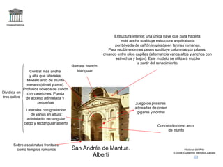 Claseshistoria



                                                                    Estructura interior: una única nave que para hacerla
                                                                        más ancha sustituye estructura arquitrabada
                                                                    por bóveda de cañón inspirada en termas romanas.
                                                                 Para recibir enormes pesos sustituye columnas por pilares,
                                                              creando entre ellos capillas (alternancia vanos altos y anchos con
                                                                     estrechos y bajos). Este modelo se utilizará mucho
                                                                                   a partir del renacimiento.
                                             Remate frontón
                Central más ancha              triangular
                y alta que laterales.
              Modelo arco de triunfo
              romano (dintel y arco).
            Profunda bóveda de cañón
Dividida en   con casetones. Puerta
tres calles  de acceso adintelada y
                      pequeñas                                                   Juego de pilastras
                                                                                 adosadas de orden
                Laterales con gradación
                                                                                  gigante y normal
                   de vanos en altura:
                 adintelado, rectangular
               ciego y rectangular abierto
                                                                                               Concebido como arco
                                                                                                    de triunfo



       Sobre escalinatas frontales
         como templos romanos                San Andrés de Mantua.                                              Historia del Arte
                                                                                                        © 2006 Guillermo Méndez Zapata
                                                    Alberti
 