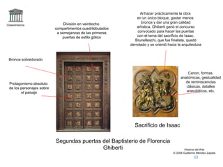 Al hacer prácticamente la obra
                                                                 en un único bloque, gastar menos
                                 División en veintiocho             bronce y dar una gran calidad
Claseshistoria
                            compartimentos cuadrilobulados       artística, Ghiberti ganó el concurso
                             a semejanzas de las primeras        convocado para hacer las puertas
                                puertas de estilo gótico         con el tema del sacrificio de Isaac.
                                                                Brunelleschi, que fue finalista, quedó
                                                             derrotado y se orientó hacia la arquitectura



 Bronce sobredorado


                                                                                                Canon, formas
                                                                                            anatómicas, gestualidad
  Protagonismo absoluto                                                                        de reminiscencias
  de los personajes sobre                                                                      clásicas, detalles
         el paisaje                                                                            anecdóticos, etc.




                                                               Sacrificio de Isaac

                            Segundas puertas del Baptisterio de Florencia
                                             Ghiberti                                          Historia del Arte
                                                                                       © 2006 Guillermo Méndez Zapata
 