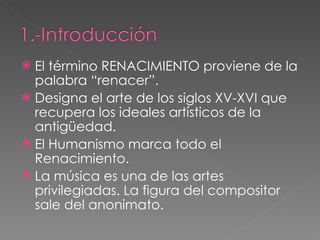 El término RENACIMIENTO proviene de la palabra “renacer”. Designa el arte de los siglos XV-XVI que recupera los ideales artísticos de la antigüedad. El Humanismo marca todo el Renacimiento. La música es una de las artes privilegiadas. La figura del compositor sale del anonimato.