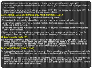 Se denomina Renacimiento al movimiento cultural que surge en Europa el siglo XIV,
caracterizado por un renovado interés por el pasado grecorromano clásico y especialmente
por su arte.
•El renacimiento se origina en Italia, en los siglos XIV y XV y su apogeo es en el siglo XVI. • De
Italia se extiende lentamente por Europa, excepto Rusia.
CARACTERÍSTICAS GENERALES DEL ARTE RENACENTISTA
-Imitación de la arquitectura y la escultura de Grecia y Roma.
–Búsqueda de la serenidad y el equilibrio que proceden de la armonía del todo. .
-Es narrativa: expone historias y sucesos, reales o ficticios, sacados de la religión, de la
mitología o de la historia.
-Es realista: las figuras humanas o de animales, y los objetos inanimados están reproducidos
con el mayor cuidado.
-Siguen las tradiciones de elementos constructivos clásicos: arco de medio punto, frontón
triangular. Pilastras, fustes lisos, cúpula de media naranja. Fantasía decorativa, etc.
El Quattrocento (siglo XV).
Sus mayores exponentes arquitectónicos serán Filippo Brunelleschi y León Batista Alberti.
Ambos arquitectos manifiestan una genialidad desconocida hasta el momento. Entre sus
obras más destacadas no podemos olvidar la Cúpula de la Catedral de Santa María de las
Flores (Brunelleschi) y la fachada de Santa María Novella (Alberti)
EL CINQUECENTO (SIGLO XVI)
Es la segunda etapa del Renacimiento y se da en Italia y en el resto de Europa durante el siglo
XVI. Ahora la ciudad más importante será Roma, en la que el Arte será patrocinado por los
papas.
El centro de la vida política y del arte se encuentra ahora en Roma. Florencia ha perdido ya su
primacía. • Las dos figuras fundamentales de la arquitectura italiana del XVI serán
Bramante y Miguel Ángel. La obra central, en la que participarán ambos arquitectos, será la
de la Basílica de San Pedro del Vaticano.
 