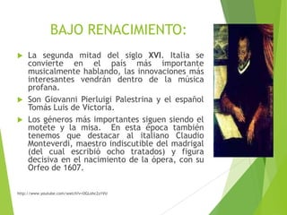 BAJO RENACIMIENTO:
La segunda mitad del siglo XVI. Italia se
convierte en el país más importante
musicalmente hablando, las innovaciones más
interesantes vendrán dentro de la música
profana.
 Son Giovanni Pierluigi Palestrina y el español
Tomás Luis de Victoria.
 Los géneros más importantes siguen siendo el
motete y la misa. En esta época también
tenemos que destacar al italiano Claudio
Monteverdi, maestro indiscutible del madrigal
(del cual escribió ocho tratados) y figura
decisiva en el nacimiento de la ópera, con su
Orfeo de 1607.


http://www.youtube.com/watch?v=OGLohc2z1VU

 
